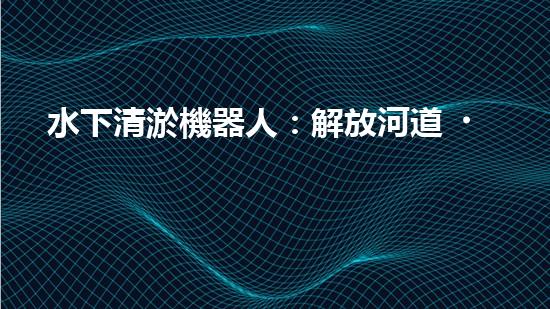 水下清淤機器人：解放河道，保護水環(huán)境！